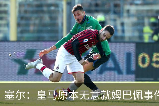 塞尔：皇马原本无意就姆巴佩事件发布声明，但因中国赞助被迫表态