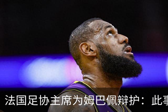 法国足协主席为姆巴佩辩护：此事应到此为止；姆巴佩已公开致歉，各方应放过他，毕竟那番话并非他本意