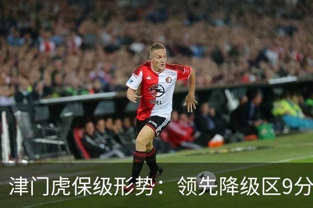 津门虎保级形势：领先降级区9分，若三镇本轮不胜将提前保级