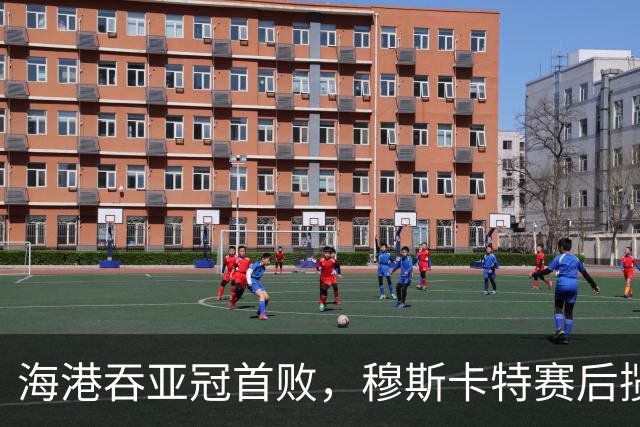 海港吞亚冠首败，穆斯卡特赛后揽责