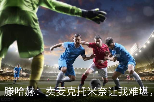 滕哈赫：卖麦克托米奈让我难堪，他们违背了承诺