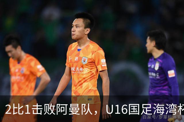 2比1击败阿曼队，U16国足海湾杯两连胜