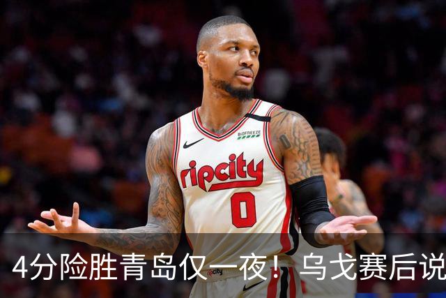 4分险胜青岛仅一夜！乌戈赛后说出关键，赵继伟一番话让人提气！